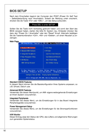 Page 82
82

BioS SetuP
nach  dem einschalten  beginnt  der  Computer  den  PoSt  (Power  on  Self test 
–  Selbstüberprüfung  nach  anschalten).  Sobald  die  Meldung  unten  erscheint, 
drücken Sie die taste  oder  , um das Setup aufzurufen.
Press deL to enter SetuP
Sollten  Sie  die  taste  nicht  rechtzeitig  gedrückt  haben  und  somit  den  Start  des 
BioS  verpasst  haben,  starten  Sie  bitte  ihr  System  neu. entweder  drücken  Sie 
dazu  den  “Power  on  / anschalter”  oder  den  “Reset”  knopf....