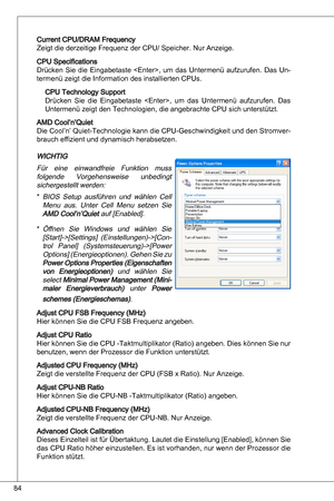 Page 84
84

Current CPu/dRaM Frequency 
Zeigt die derzeitige Frequenz der CPu/ Speicher. nur anzeige.
CPu Specifications
drücken  Sie  die eingabetaste  ,  um  das  untermenü  aufzurufen. das un-
termenü zeigt die information des installierten CPus.
CPu technology Support
drücken  Sie  die  eingabetaste  ,  um  das  untermenü  aufzurufen. das 
untermenü zeigt den technologien, die angebrachte CPu sich unterstützt.
aMd Cool’n’quiet
die Cool’n’  quiet-technologie kann die CPu-Geschwindigkeit und den...