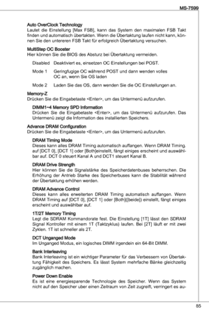 Page 85
85
MS-7599

auto overClock technology
Lautet  die einstellung  [Max  FSB],  kann  das  System  den  maximalen  FSB  takt 
finden und automatisch übertakten. Wenn die Übertaktung laufen nicht kann, kön-
nen Sie den untereren FSB takt für erfolgreich Übertaktung versuchen.
MultiStep oC Booster
Hier können Sie die BioS des absturz bei Übertaktung vermeiden. 
disabled  deaktiviert es, einsetzen oC einstellungen bei PoSt.
Mode   Geringfugige oC während PoSt und dann wenden volles  
  oC an, wenn Sie oS...