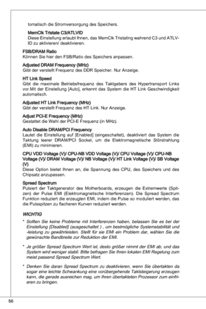 Page 86
86

tomatisch die Stromversorgung des Speichers.
MemClk tristate C/atLVid
diese einstellung erlaubt  ihnen, das MemClk  tristating wahrend C und  atLV-
id zu aktivieren/ deaktivieren.
FSB/dRaM Ratio
können Sie hier den FSB/Ratio des Speichers anpassen.
adjusted dRaM Frequency (MHz)
Gibt der verstellt Frequenz des ddR Speicher. nur anzeige.
Ht Link Speed
Gibt  die  maximale  Betriebsfrequenz  des  taktgebers  des  Hypertransport  Links 
vor.Mit  der  einstellung  [auto],  erkennt  das  System...