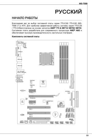 Page 89
89
MS-7599
РУССКИЙ
Начало Работы
благодарим  вас  за  выбор  системной  платы  серии  770-C5/  770-C45  (MS-
7599  v.x)  atX.  Для  наиболее  эффективной  работы  системы  серия  770-C5 
/  770-C45изготовлена  на  основе  чипсетов aMd®  770  &  SB70/  SB750/  SB700. Системная  плата  разработана  для  современного  процессора aMd® aM  и обеспечивает высокую производительность настольных платформ.
Компоненты системной платы 