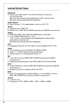 Page 90
90

ПроцессорПроцессоры aMd® athlon™ X2/ X/ X4 & Phenom™ii X/ X4 в 
конструктиве aM
(Для получения самой новой информации о CPu, посетите сайт  http://www.msi.com/index.php?func=cpuform2)
Hypertransport Hypertransport™ .0 поддерживает скорость до 5.2 Гт/с
чипсетСеверный мост: aMd® 770
Южный мост: aMd® SB70/ SB750 (опционально)/ SB700 (опционально)
Память ddR 800/ 066/ / 600*(oC) SdRaM (всего 6Гб Max)
4 слота ddR diMM (240конт /...