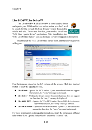 Page 17Chapter 1
1-10
Live BIOS™/Live Driver™
The  Live BIOS™ & Live Driver™ is a tool used to detect
and update your BIOS and drivers online so that you don’t need
to search for the correct BIOS or drivers version through the
whole web site. To use the function, you need to install the
“MSI Live Update Series” application. After installation, the
“MSI Live Update Series” icon (as the right view) will appear on the screen.
Double click the “MSI Live Update Series” icon, and the following screen
will appear....