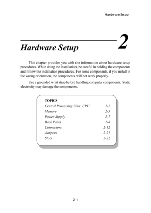 Page 18Hardware Setup
2-1
Chapter 2. Hardware Setup
TOPICS
Central Processing Unit: CPU 2-2
Memory 2-5
Power Supply 2-7
Back Panel 2-8
Connectors 2-12
Jumpers2-21
Slots 2-22
2Hardware Setup
This chapter provides you with the information about hardware setup
procedures. While doing the installation, be careful in holding the components
and follow the installation procedures. For some components, if you install in
the wrong orientation, the components will not work properly.
Use a grounded wrist strap before...