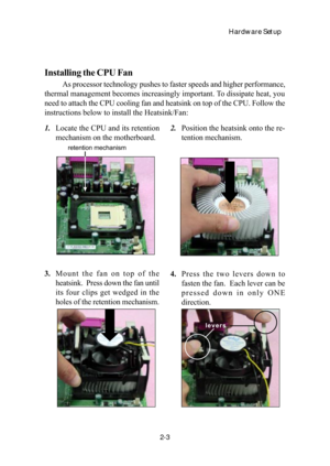 Page 20Hardware Setup
2-3
Installing the CPU Fan
As processor technology pushes to faster speeds and higher performance,
thermal management becomes increasingly important. To dissipate heat, you
need to attach the CPU cooling fan and heatsink on top of the CPU. Follow the
instructions below to install the Heatsink/Fan:
2.Position the heatsink onto the re-
tention mechanism. 1.Locate the CPU and its retention
mechanism on the motherboard.
3.Mount the fan on top of the
heatsink.  Press down the fan until
its four...