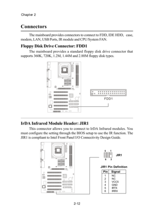 Page 29Chapter 2
2-12
The mainboard provides connectors to connect to FDD, IDE HDD,   case,
modem, LAN, USB Ports, IR module and CPU/System FAN.
Floppy Disk Drive Connector: FDD1
The mainboard provides a standard floppy disk drive connector that
supports 360K, 720K, 1.2M, 1.44M and 2.88M floppy disk types.
Connectors
IrDA Infrared Module Header: JIR1
This connector allows you to connect to IrDA Infrared modules. You
must configure the setting through the BIOS setup to use the IR function. The
JIR1 is compliant...