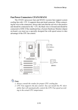 Page 32Hardware Setup
2-15
Fan Power Connectors: CFAN1/SFAN1
The CFAN1 (processor fan) and SFAN1 (system fan) support system
cooling fan with +12V. It supports three-pin head connector. When connect-
ing the wire to the connectors, always take note that the red wire is the positive
and should be connected to the +12V, the black wire is Ground and should be
connected to GND. If the mainboard has a System Hardware Monitor chipset
on-board, you must use a specially designed fan with speed sensor to take
advantage...