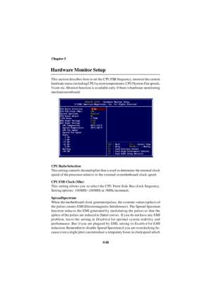 Page 63Chapter 3
3-22Hardware Monitor Setup
This section describes how to set the CPU FSB frequency, monitor the current
hardware status including CPU/system temperatures, CPU/System Fan speeds,
Vcore etc. Monitor function is available only if there is hardware monitoring
mechanism onboard.
CPU Ratio Selection
This setting controls the multiplier that is used to determine the internal clock
speed of the processor relative to the external or motherboard clock speed.
CPU FSB Clock (Mhz)
This setting allows you to...