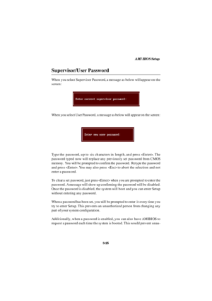 Page 66AMI BIOS Setup
3-25 Supervisor/User PasswordWhen you select Supervisor Password, a message as below will appear on the
screen:
Type the password, up to six characters in length, and press . The
password typed now will replace any previously set password from CMOS
memory.  You will be prompted to confirm the password.  Retype the password
and press . You may also press  to abort the selection and not
enter a password.
To clear a set password, just press  when you are prompted to enter the
password. A...