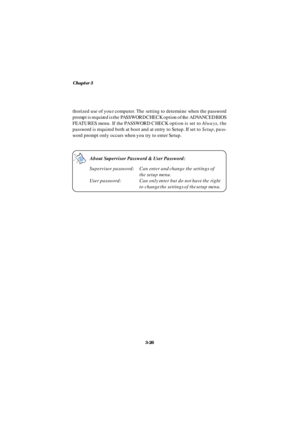Page 67Chapter 3
3-26About Supervisor Password & User Password:
Supervisor password:Can enter and change the settings of
the setup menu.
User password:Can only enter but do not have the right
to change the settings of the setup menu.thorized use of your computer. The setting to determine when the password
prompt is required is the PASSWORD CHECK option of the ADVANCED BIOS
FEATURES menu. If the PASSWORD CHECK option is set to Always, the
password is required both at boot and at entry to Setup. If set to Setup,...