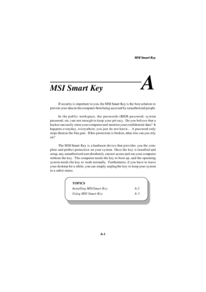 Page 69MSI Smart Key
A-1 Appendix B: MSI Smart Key
MSI Smart KeyA
If security is important to you, the MSI Smart Key is the best solution to
prevent your data in the computer from being accessed by unauthorized people.
In the public workspace, the passwords (BIOS password, system
password, etc.) are not enough to keep your privacy.  Do you believe that a
hacker can easily enter your computer and monitor your confidential data?  It
happens everyday, everywhere; you just do not know...  A password only
stops them...