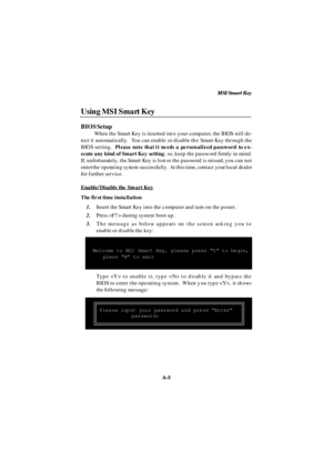 Page 71MSI Smart Key
A-3 Using MSI Smart Key
BIOS Setup
When the Smart Key is inserted into your computer, the BIOS will de-
tect it automatically.  You can enable or disable the Smart Key through the
BIOS setting.  Please note that it needs a personalized password to ex-
ecute any kind of Smart Key setting; so, keep the password firmly in mind.
If, unfortunately, the Smart Key is lost or the password is missed, you can not
enter the operating system successfully.  At this time, contact your local dealer
for...