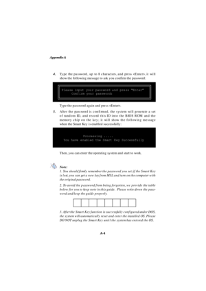 Page 72Appendix A
A-4 4.Type the password, up to 8 characters, and press , it will
show the following message to ask you confirm the password:
5.After the password is confirmed, the system will generate a set
of random ID, and record this ID into the BIOS ROM and the
memory chip on the key; it will show the following message
when the Smart Key is enabled successfully:Type the password again and press .Please input your password and press “Enter”
Confirm your password:Processing .....
You have enabled the Smart...