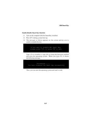 Page 73MSI Smart Key
A-5 Enable/disable Smart Key function
1.Turn on the computer with the Smart Key installed.
2.Press  during system boot up.
3.The message as below appears on the screen asking you to
enable or disable the key:   If you want to disable MSI Smart Key,
   please press “Y”, or press “N” to exit
Type  to disable it; type  to keep the function enabled
and enter the operating system.  When you type , it shows
the following message:Processing .....
You have disabled the Smart Key Successfully
Then,...