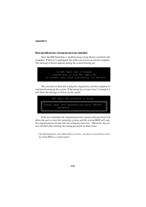 Page 74Appendix A
A-6 Boot up with no key /wrong key/new key installedOnce the MSI Smart Key is enabled, always keep the key inserted in the
computer.  If the key is unplugged, the other user can not access the computer.
The message as below appears during the system booting up:
If the user remember the original password, typing in the password will
allow the user to enter the operating system, and the system BIOS will copy
the original password data into the wrong key/new key.  Otherwise, the sys-
tem will...