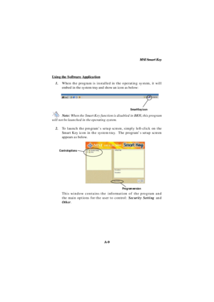 Page 77MSI Smart Key
A-9Using the Software Application1.When the program is installed in the operating system, it will
embed in the system tray and show an icon as below:
Note: When the Smart Key function is disabled in BIOS, this program
will not be launched in the operating system.
2.To launch the program’s setup screen, simply left-click on the
Smart Key icon in the system tray.  The program’s setup screen
appears as below.
This window contains the information of the program and
the main options for the user...