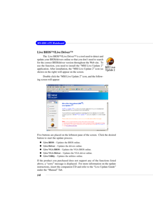 Page 121-6
MS-6593 ATX Mainboard
Live BIOS™/Live Driver™
The  Live BIOS™/Live Driver™ is a tool used to detect and
update your BIOS/drivers online so that you don’t need to search
for the correct BIOS/driver version throughout the Web site.  To
use the function, you need to install the “MSI Live Update 2”
application. After installation, the “MSI Live Update 2” icon (as
shown on the right) will appear on the screen.
Double click the “MSI Live Update 2” icon, and the follow-
ing screen will appear:
Five buttons...