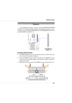 Page 222-5
Hardware Setup
The mainboard provides 2 slots for 184-pin DDR SDRAM DIMM
(Double In-Line Memory Module) modules and supports the memory size up
to 2GB. You can install PC2100/DDR266 or PC1600/DDR200 modules on
the DDR DIMM slots (DDR 1~2).
Memory
DDR DIMM Slots
(DDR 1~2)
Installing DDR Modules
1.The DDR DIMM has only one notch on the center of module. The mod-
ule will only fit in the right orientation.
2.Insert the DIMM memory module vertically into the DIMM slot. Then
push it in until the golden...