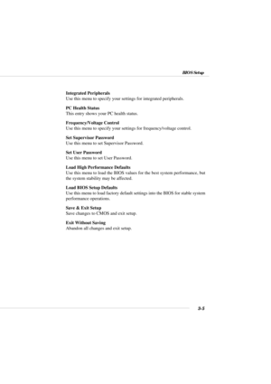 Page 373-5
BIOS Setup
Integrated Peripherals
Use this menu to specify your settings for integrated peripherals.
PC Health Status
This entry shows your PC health status.
Frequency/Voltage Control
Use this menu to specify your settings for frequency/voltage control.
Set Supervisor Password
Use this menu to set Supervisor Password.
Set User Password
Use this menu to set User Password.
Load High Performance Defaults
Use this menu to load the BIOS values for the best system performance, but
the system stability may...