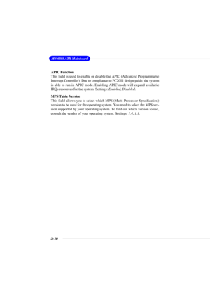 Page 423-10
MS-6593 ATX Mainboard
APIC Function
This field is used to enable or disable the APIC (Advanced Programmable
Interrupt Controller). Due to compliance to PC2001 design guide, the system
is able to run in APIC mode. Enabling APIC mode will expand available
IRQs resources for the system. Settings: Enabled, Disabled.
MPS Table Version
This field allows you to select which MPS (Multi-Processor Specification)
version to be used for the operating system. You need to select the MPS ver-
sion supported by...