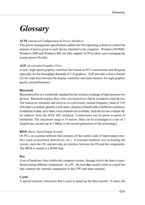 Page 101G-1
Glossary
Glossary
Glossary
ACPI (Advanced Configuration & Power Interface)
This power management specification enables the OS (operating system) to control the
amount of power given to each device attached to the computer.  Windows 98/98SE,
Windows 2000 and Windows ME can fully support ACPI to allow users managing the
system power flexibly.
AGP (Accelerated Graphics Port)
A new, high-speed graphics interface that based on PCI construction and designed
especially for the throughput demands of 3-D...