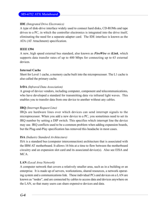 Page 104G-4
 MS-6712 ATX Mainboard
IDE (Integrated Drive Electronics)
A type of disk-drive interface widely used to connect hard disks, CD-ROMs and tape
drives to a PC, in which the controller electronics is integrated into the drive itself,
eliminating the need for a separate adapter card.  The IDE interface is known as the
ATA (AT Attachment) specification.
IEEE 1394
A new, high speed external bus standard, also known as FireWire or iLink, which
supports data transfer rates of up to 400 Mbps for connecting up...