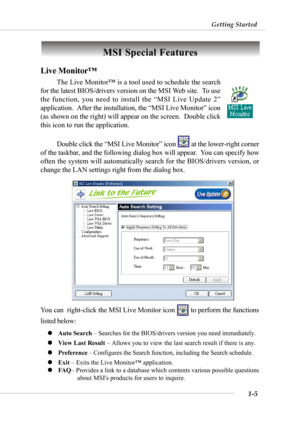 Page 121-5
Getting Started
MSI Special Features
Live Monitor™
The Live Monitor™ is a tool used to schedule the search
for the latest BIOS/drivers version on the MSI Web site.  To use
the function, you need to install the “MSI Live Update 2”
application.  After the installation, the “MSI Live Monitor” icon
(as shown on the right) will appear on the screen.  Double click
this icon to run the application.
Double click the “MSI Live Monitor” icon 
 at the lower-right corner
of the taskbar, and the following dialog...