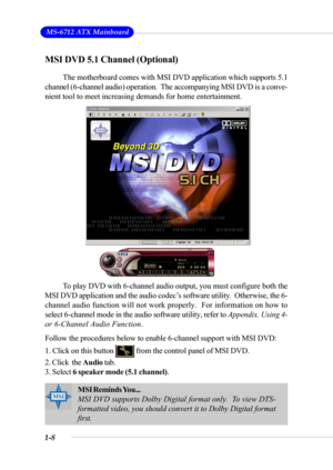 Page 151-8
 MS-6712 ATX Mainboard
MSI DVD 5.1 Channel (Optional)
The motherboard comes with MSI DVD application which supports 5.1
channel (6-channel audio) operation.  The accompanying MSI DVD is a conve-
nient tool to meet increasing demands for home entertainment.
To play DVD with 6-channel audio output, you must configure both the
MSI DVD application and the audio codec’s software utility.  Otherwise, the 6-
channel audio function will not work properly.  For information on how to
select 6-channel mode in...