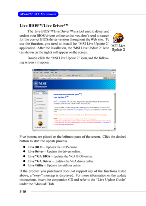 Page 171-10
 MS-6712 ATX Mainboard
Live BIOS™/Live Driver™
The  Live BIOS™/Live Driver™ is a tool used to detect and
update your BIOS/drivers online so that you don’t need to search
for the correct BIOS/driver version throughout the Web site.  To
use the function, you need to install the “MSI Live Update 2”
application.  After the installation, the “MSI Live Update 2” icon
(as shown on the right) will appear on the screen.
Double click the “MSI Live Update 2” icon, and the follow-
ing screen will appear:
Five...