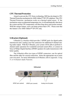 Page 181-11
Getting Started
CPU Thermal Protection
Aimed to prevent the CPU from overheating, MSI has developed a CPU
Thermal Protection mechanism for AMD Athlon™ XP CPU platform. This CPU
Thermal Protection  mechanism works on a thermal signal sensor.  If  the
mechanism senses an abnormal temperature rise, it will automatically shut down
the system and the CPU temperature will then drop down and resume normal.
With this unique feature, users can better protect their CPU.  Please note that
this feature is for...