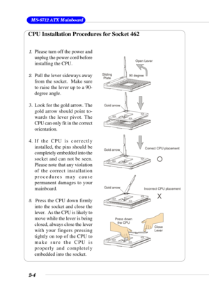 Page 222-4
 MS-6712 ATX Mainboard
1.Please turn off the power and
unplug the power cord before
installing the CPU.
2.Pull the lever sideways away
from the socket.  Make sure
to raise the lever up to a 90-
degree angle.
3. Look for the gold arrow. The
gold arrow should point to-
wards the lever pivot. The
CPU can only fit in the correct
orientation.
4. If the CPU is correctly
installed, the pins should be
completely embedded into the
socket and can not be seen.
Please note that any violation
of the correct...