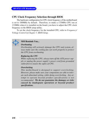 Page 242-6
 MS-6712 ATX Mainboard
CPU Clock Frequency Selection through BIOS
The hardware configuration for CPU clock frequency of the motherboard
is set to 100MHz by default.  Therefore, to make a 133MHz CPU run at
133MHz when it is installed on the board, you have to adjust the CPU clock
frequency in the BIOS setup utility.
To set the clock frequency for the installed CPU, refer to Frequency/
Voltage Control in Chapter 3. BIOS Setup.
MSI Reminds You...
Overheating
Overheating will seriously damage the CPU and...