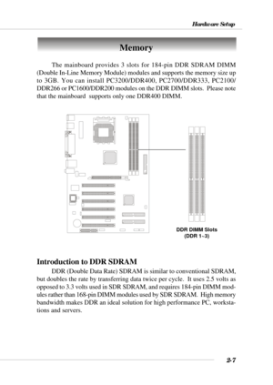 Page 252-7
Hardware Setup
Memory
The mainboard provides 3 slots for 184-pin DDR SDRAM DIMM
(Double In-Line Memory Module) modules and supports the memory size up
to 3GB. You can install PC3200/DDR400, PC2700/DDR333, PC2100/
DDR266 or PC1600/DDR200 modules on the DDR DIMM slots.  Please note
that the mainboard  supports only one DDR400 DIMM.
DDR DIMM Slots
(DDR 1~3)
Introduction to DDR SDRAM
DDR (Double Data Rate) SDRAM is similar to conventional SDRAM,
but doubles the rate by transferring data twice per cycle....