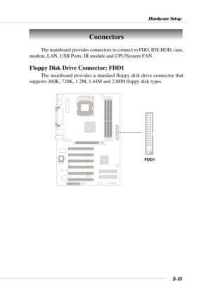 Page 332-15
Hardware Setup
The mainboard provides connectors to connect to FDD, IDE HDD, case,
modem, LAN, USB Ports, IR module and CPU/System FAN.
Floppy Disk Drive Connector: FDD1
The mainboard provides a standard floppy disk drive connector that
supports 360K, 720K, 1.2M, 1.44M and 2.88M floppy disk types.
Connectors
FDD1 