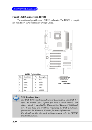 Page 382-20
 MS-6712 ATX Mainboard
Front USB Connector: JUSB1
The mainboard provides one USB 2.0 pinheader. The JUSB1 is compli-
ant with Intel® I/O Connectivity Design Guide.
Pin Description Pin Description
1 VCC 2 VCC
3 USB0- 4 USB1-
5 USB0+ 6 USB1+
7 GND 8 GND
9 Key 10 USBOC
JUSB1  Pin Definition
MSI Reminds You...
The USB 2.0 technology is downward compatible with USB 1.1
spec.  To use the USB 2.0 ports, you have to install the USB 2.0
driver, which is supplied by Microsoft for Windows
® 2000 and
XP.  If...