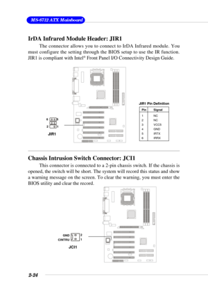 Page 422-24
 MS-6712 ATX Mainboard
IrDA Infrared Module Header: JIR1
The connector allows you to connect to IrDA Infrared module. You
must configure the setting through the BIOS setup to use the IR function.
JIR1 is compliant with Intel
® Front Panel I/O Connectivity Design Guide.
Pin Signal
1NC
2NC
3 VCC5
4 GND
5 IRTX
6 IRRX
JIR1 Pin Definition
Chassis Intrusion Switch Connector: JCI1
This connector is connected to a 2-pin chassis switch. If the chassis is
opened, the switch will be short. The system will...