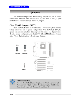 Page 442-26
 MS-6712 ATX Mainboard
The motherboard provides the following jumpers for you to set the
computer’s function. This section will explain how to change your
motherboard’s function through the use of jumpers.
Clear CMOS Jumper: JBAT1
There is a CMOS RAM on board that has a power supply from external
battery to keep the data of system configuration.  With the CMOS RAM, the
system can automatically boot OS every time it is turned on.  If you want to
clear the system configuration, use the JBAT1 (Clear...