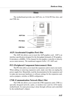 Page 452-27
Hardware Setup
Slots
AGP (Accelerated Graphics Port) Slot
The AGP slot allows you to insert the AGP graphics card.  AGP is an
interface specification designed for the throughput demands of 3D graphics.
It introduces a 66MHz, 32-bit channel for the graphics controller to directly
access main memory. The mainboard supports 4x/8x 1.5V AGP card.
PCI (Peripheral Component Interconnect) Slots
The PCI slots allow you to insert the expansion cards to meet your needs.
When adding or removing expansion cards,...