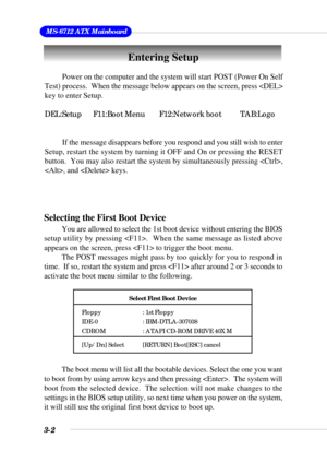 Page 483-2
 MS-6712 ATX Mainboard
Entering Setup
Power on the computer and the system will start POST (Power On Self
Test) process.  When the message below appears on the screen, press 
key to enter Setup.
DEL:Setup F11:Boot Menu F12:Network boot TAB:Logo
If the message disappears before you respond and you still wish to enter
Setup, restart the system by turning it OFF and On or pressing the RESET
button.  You may also restart the system by simultaneously pressing ,
, and  keys.
Selecting the First Boot...