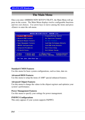 Page 503-4
 MS-6712 ATX Mainboard
The Main Menu
Standard CMOS Features
Use this menu for basic system configurations, such as time, date etc.
Advanced BIOS Features
Use this menu to setup the items of AMI
® special enhanced features.
Advanced Chipset Features
Use this menu to change the values in the chipset registers and optimize your
system’s performance.
Power Management Features
Use this menu to specify your settings for power management.
PNP/PCI Configurations
This entry appears if your system supports...