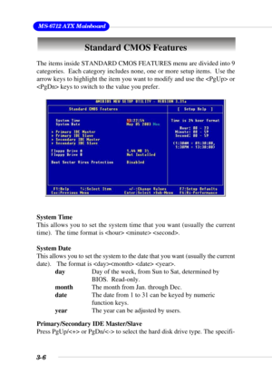 Page 523-6
 MS-6712 ATX Mainboard
Standard CMOS Features
The items inside STANDARD CMOS FEATURES menu are divided into 9
categories.  Each category includes none, one or more setup items.  Use the
arrow keys to highlight the item you want to modify and use the  or
 keys to switch to the value you prefer.
System Time
This allows you to set the system time that you want (usually the current
time).  The time format is   .
System Date
This allows you to set the system to the date that you want (usually the current...