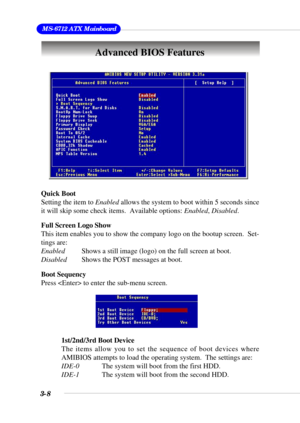 Page 543-8
 MS-6712 ATX Mainboard
Advanced BIOS Features
Quick Boot
Setting the item to Enabled allows the system to boot within 5 seconds since
it will skip some check items.  Available options: Enabled, Disabled.
Full Screen Logo Show
This item enables you to show the company logo on the bootup screen.  Set-
tings are:
EnabledShows a still image (logo) on the full screen at boot.
DisabledShows the POST messages at boot.
Boot Sequency
Press  to enter the sub-menu screen.
1st/2nd/3rd Boot Device
The items allow...