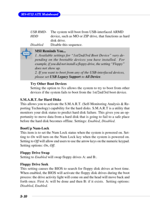 Page 563-10
 MS-6712 ATX Mainboard
USB RMD-The system will boot from USB-interfaced ARMD
HDDdevice, such as MO or ZIP drive, that functions as hard
disk drive.
DisabledDisable this sequence.
Try Other Boot Devices
Setting the option to Yes allows the system to try to boot from other
devices if the system fails to boot from the 1st/2nd/3rd boot device.
S.M.A.R.T. for Hard Disks
This allows you to activate the S.M.A.R.T. (Self-Monitoring Analysis & Re-
porting Technology) capability for the hard disks. S.M.A.R.T...