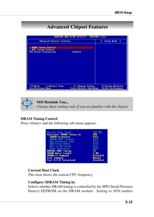 Page 593-13
BIOS Setup
DRAM Timing Control
Press  and the following sub-menu appears.
Current Host Clock
This item shows the current CPU frequency.
Configure SDRAM Timing by
Selects whether DRAM timing is controlled by the SPD (Serial Presence
Detect) EEPROM on the DRAM module.  Setting to SPD enables
Advanced Chipset Features
MSI Reminds You...
Change these settings only if you are familiar with the chipset. 