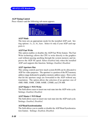 Page 623-16
 MS-6712 ATX Mainboard
AGP Timing Control
Press  and the following sub-menu appears.
AGP Mode
The item sets an appropriate mode for the installed AGP card.  Set-
ting options: 1x, 2x, 4x, Auto.  Select 4x only if your AGP card sup-
ports it.
AGP Fast Write
This option enables or disables the AGP Fast Write feature. The Fast
Write technology allows the CPU to write directly to the graphics
card without passing anything through the system memory and im-
proves the AGP 4X speed. Select Enabled only...