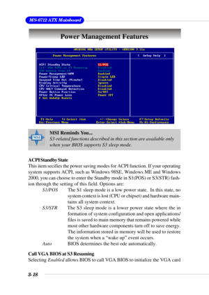 Page 643-18
 MS-6712 ATX Mainboard
Power Management Features
ACPI Standby State
This item secifies the power saving modes for ACPI function. If your operating
system supports ACPI, such as Windows 98SE, Windows ME and Windows
2000, you can choose to enter the Standby mode in S1(POS) or S3(STR) fash-
ion through the setting of this field. Options are:
S1/POS        The S1 sleep mode is a low power state.  In this state, no
system context is lost (CPU or chipset) and hardware main-
tains all system context....