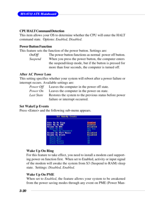 Page 663-20
 MS-6712 ATX Mainboard
CPU HALT Command Detection
This item allows your OS to determine whether the CPU will enter the HALT
command state.  Options: Enabled, Disabled.
Power Button Function
This feature sets the function of the power button. Settings are:
On/OffThe power button functions as normal  power off button.
SuspendWhen you press the power button, the computer enters
the suspend/sleep mode, but if the button is pressed for
more than four seconds, the computer is turned off.
After AC Power...