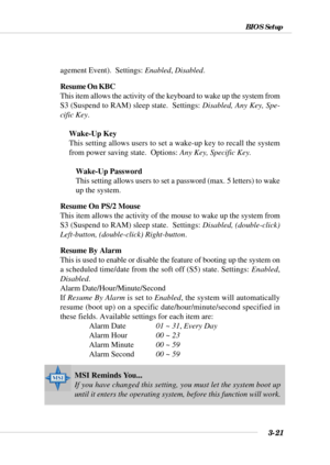 Page 673-21
BIOS Setup
agement Event).  Settings: Enabled, Disabled.
Resume On KBC
This item allows the activity of the keyboard to wake up the system from
S3 (Suspend to RAM) sleep state.  Settings: Disabled, Any Key, Spe-
cific Key.
Wake-Up Key
This setting allows users to set a wake-up key to recall the system
from power saving state.  Options: Any Key, Specific Key.
Wake-Up Password
This setting allows users to set a password (max. 5 letters) to wake
up the system.
Resume On PS/2 Mouse
This item allows the...