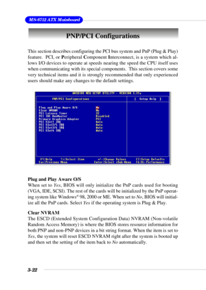 Page 683-22
 MS-6712 ATX Mainboard
PNP/PCI Configurations
This section describes configuring the PCI bus system and PnP (Plug & Play)
feature.  PCI, or Peripheral Component Interconnect, is a system which al-
lows I/O devices to operate at speeds nearing the speed the CPU itself uses
when communicating with its special components.  This section covers some
very technical items and it is strongly recommended that only experienced
users should make any changes to the default settings.
Plug and Play Aware O/S
When...