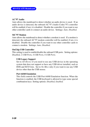 Page 723-26
 MS-6712 ATX Mainboard
AC’97 Audio
Auto allows the mainboard to detect whether an audio device is used.  If an
audio device is detected, the onboard AC’97 (Audio Codec’97) controller
will be enabled; if not, it is disabled.  Disable the controller if you want to use
other controller cards to connect an audio device.  Settings: Auto, Disabled.
MC’97 Modem
Auto allows the mainboard to detect whether a modem is used.  If a modem is
detected, the onboard AC’97 modem controller will be enabled; if not,...